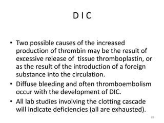 D I C
• Two possible causes of the increased
production of thrombin may be the result of
excessive release of tissue thromboplastin, or
as the result of the introduction of a foreign
substance into the circulation.
• Diffuse bleeding and often thromboembolism
occur with the development of DIC.
• All lab studies involving the clotting cascade
will indicate deficiencies (all are exhausted).
68
 
