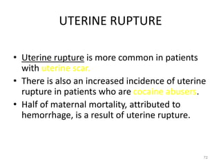 UTERINE RUPTURE
• Uterine rupture is more common in patients
with uterine scar.
• There is also an increased incidence of uterine
rupture in patients who are cocaine abusers.
• Half of maternal mortality, attributed to
hemorrhage, is a result of uterine rupture.
72
 