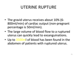 UTERINE RUPTURE
• The gravid uterus receives about 10% (6-
800ml/min) of cardiac output (non-pregnant
percentage is 50ml/min).
• The large volume of blood flow to a ruptured
uterus can quickly lead to exsanguinations.
• Up to 3500ml of blood has been found in the
abdomen of patients with ruptured uterus.
73
 