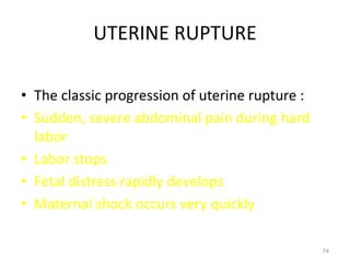UTERINE RUPTURE
• The classic progression of uterine rupture :
• Sudden, severe abdominal pain during hard
labor
• Labor stops
• Fetal distress rapidly develops
• Maternal shock occurs very quickly
74
 