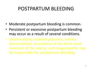 POSTPARTUM BLEEDING
• Moderate postpartum bleeding is common.
• Persistent or excessive postpartum bleeding
may occur as a result of several conditions.
• Uterine atony, retained placenta, uterine
abnormalities, lacerations of the birth canal,
inversion of the uterus, and coagulopathy may
be responsible for postpartum bleeding.
75
 