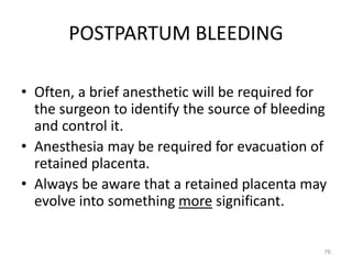 POSTPARTUM BLEEDING
• Often, a brief anesthetic will be required for
the surgeon to identify the source of bleeding
and control it.
• Anesthesia may be required for evacuation of
retained placenta.
• Always be aware that a retained placenta may
evolve into something more significant.
76
 