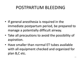 POSTPARTUM BLEEDING
• If general anesthesia is required in the
immediate postpartum period, be prepared to
manage a potentially difficult airway.
• Take all precautions to avoid the possibility of
aspiration.
• Have smaller than normal ET tubes available
with all equipment checked and organized for
plan B,C etc.
77
 