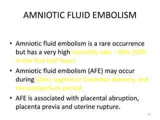 AMNIOTIC FLUID EMBOLISM
• Amniotic fluid embolism is a rare occurrence
but has a very high mortality rate – 86% (50%
in the first half hour).
• Amniotic fluid embolism (AFE) may occur
during labor, vaginal or Cesarean delivery, and
the postpartum period.
• AFE is associated with placental abruption,
placenta previa and uterine rupture.
78
 