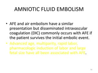 AMNIOTIC FLUID EMBOLISM
• AFE and air embolism have a similar
presentation but disseminated intravascular
coagulation (DIC) commonly occurs with AFE if
the patient survives the initial embolic event.
• Advanced age, multiparity, rapid labor,
pharmacologic induction of labor and large
fetal size have all been associated with AFE.
79
 