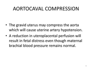 AORTOCAVAL COMPRESSION
• The gravid uterus may compress the aorta
which will cause uterine artery hypotension.
• A reduction in uteroplacental perfusion will
result in fetal distress even though maternal
brachial blood pressure remains normal.
8
 