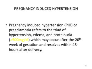 PREGNANCY INDUCED HYPERTENSION
• Pregnancy induced hypertension (PIH) or
preeclampsia refers to the triad of
hypertension, edema, and proteinuria
(>500mg/dl) which may occur after the 20th
week of gestation and resolves within 48
hours after delivery.
83
 