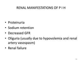 RENAL MANIFESTATIONS OF P I H
• Proteinuria
• Sodium retention
• Decreased GFR
• Oliguria (usually due to hypovolemia and renal
artery vasospasm)
• Renal failure
89
 