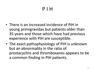P I H
• There is an increased incidence of PIH in
young primigravidas but patients older than
35 years and those which have had previous
experience with PIH are susceptible.
• The exact pathophysiology of PIH is unknown
but an abnormality in the ratio of
prostacyclins and thromboxanes appears to be
a common finding in PIH patients.
91
 