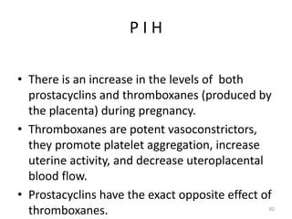 P I H
• There is an increase in the levels of both
prostacyclins and thromboxanes (produced by
the placenta) during pregnancy.
• Thromboxanes are potent vasoconstrictors,
they promote platelet aggregation, increase
uterine activity, and decrease uteroplacental
blood flow.
• Prostacyclins have the exact opposite effect of
thromboxanes. 92
 