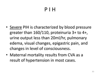 P I H
• Severe PIH is characterized by blood pressure
greater than 160/110, proteinuria 3+ to 4+,
urine output less than 20ml/hr, pulmonary
edema, visual changes, epigastric pain, and
changes in level of consciousness.
• Maternal mortality results from CVA as a
result of hypertension in most cases.
93
 