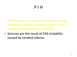 P I H
• Other causes of maternal mortality include
pulmonary edema, hepatic rupture, renal
failure, cerebral edema, and DIC.
• Seizures are the result of CNS irritability
caused by cerebral edema.
94
 