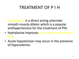 TREATMENT OF P I H
• Hydralazine is a direct acting arteriolar
smooth muscle dilator which is a popular
antihypertensive for the treatment of PIH.
• Hydralazine improves renal and uterine blood
flow.
• Acute hypotension may occur in the presence
of hypovolemia.
97
 