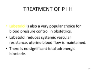 TREATMENT OF P I H
• Labetolol is also a very popular choice for
blood pressure control in obstetrics.
• Labetolol reduces systemic vascular
resistance, uterine blood flow is maintained.
• There is no significant fetal adrenergic
blockade.
98
 