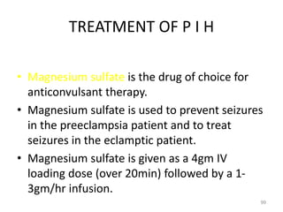 TREATMENT OF P I H
• Magnesium sulfate is the drug of choice for
anticonvulsant therapy.
• Magnesium sulfate is used to prevent seizures
in the preeclampsia patient and to treat
seizures in the eclamptic patient.
• Magnesium sulfate is given as a 4gm IV
loading dose (over 20min) followed by a 1-
3gm/hr infusion.
99
 