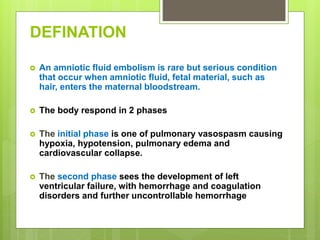 DEFINATION
 An amniotic fluid embolism is rare but serious condition
that occur when amniotic fluid, fetal material, such as
hair, enters the maternal bloodstream.
 The body respond in 2 phases
 The initial phase is one of pulmonary vasospasm causing
hypoxia, hypotension, pulmonary edema and
cardiovascular collapse.
 The second phase sees the development of left
ventricular failure, with hemorrhage and coagulation
disorders and further uncontrollable hemorrhage
 