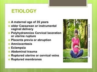 ETIOLOGY
 A maternal age of 35 years
 older Caesarean or instrumental
vaginal delivery
 Polyhydramnios Cervical laceration
or uterine rupture
 Placenta previa or abruption
 Amniocentesis
 Eclampsia
 Abdominal trauma
 Ruptured uterine or cervical veins
 Ruptured membranes
 