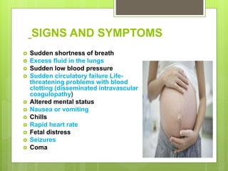 SIGNS AND SYMPTOMS
 Sudden shortness of breath
 Excess fluid in the lungs
 Sudden low blood pressure
 Sudden circulatory failure Life-
threatening problems with blood
clotting (disseminated intravascular
coagulopathy)
 Altered mental status
 Nausea or vomiting
 Chills
 Rapid heart rate
 Fetal distress
 Seizures
 Coma
 