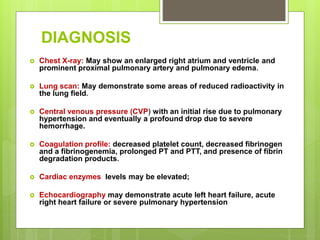 DIAGNOSIS
 Chest X-ray: May show an enlarged right atrium and ventricle and
prominent proximal pulmonary artery and pulmonary edema.
 Lung scan: May demonstrate some areas of reduced radioactivity in
the lung field.
 Central venous pressure (CVP) with an initial rise due to pulmonary
hypertension and eventually a profound drop due to severe
hemorrhage.
 Coagulation profile: decreased platelet count, decreased fibrinogen
and a fibrinogenemia, prolonged PT and PTT, and presence of fibrin
degradation products.
 Cardiac enzymes levels may be elevated;
 Echocardiography may demonstrate acute left heart failure, acute
right heart failure or severe pulmonary hypertension
 