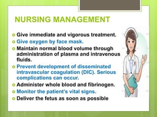 NURSING MANAGEMENT
 Give immediate and vigorous treatment.
 Give oxygen by face mask.
 Maintain normal blood volume through
administration of plasma and intravenous
fluids.
 Prevent development of disseminated
intravascular coagulation (DIC). Serious
complications can occur.
 Administer whole blood and fibrinogen.
 Monitor the patient’s vital signs.
 Deliver the fetus as soon as possible
 