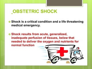 OBSTETRIC SHOCK
 Shock is a critical condition and a life threatening
medical emergency.
 Shock results from acute, generalized,
inadequate perfusion of tissues, below that
needed to deliver the oxygen and nutrients for
normal function
 