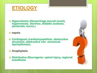 ETIOLOGY
 Hypovolemia (Hemorrhage (occult /overt),
hyperemesis, diarrhea, diabetic acidosis,
peritonitis, burns.)
 sepsis
 Cardiogenic (cardiomyopathies, obstructive
structural, obstructive non -structural,
dysrhythmias).
 Anaphylaxis
 Distributive (Neurogenic- spinal injury, regional
anesthesia
 