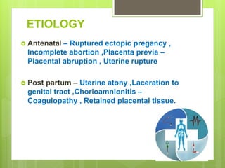 ETIOLOGY
 Antenatal – Ruptured ectopic pregancy ,
Incomplete abortion ,Placenta previa –
Placental abruption , Uterine rupture
 Post partum – Uterine atony ,Laceration to
genital tract ,Chorioamnionitis –
Coagulopathy , Retained placental tissue.
 