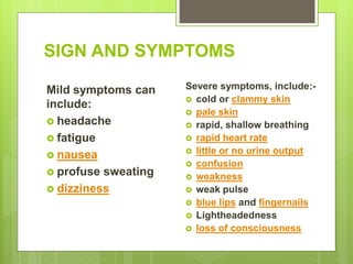 SIGN AND SYMPTOMS
Mild symptoms can
include:
 headache
 fatigue
 nausea
 profuse sweating
 dizziness
Severe symptoms, include:-
 cold or clammy skin
 pale skin
 rapid, shallow breathing
 rapid heart rate
 little or no urine output
 confusion
 weakness
 weak pulse
 blue lips and fingernails
 Lightheadedness
 loss of consciousness
 