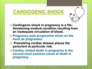 CARDIOGENIC SHOCK
 Cardiogenic shock in pregnancy is a life-
threatening medical condition resulting from
an inadequate circulation of blood.
 Pregnancy puts progressive strain on the
heart as progresses.
 Preexisting cardiac disease places the
parturient at particular risk.
 Cardiac related death in pregnancy is the
second most common cause of death in
pregnancy
 