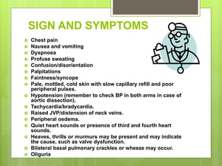 SIGN AND SYMPTOMS
 Chest pain
 Nausea and vomiting
 Dyspnoea
 Profuse sweating
 Confusion/disorientation
 Palpitations
 Faintness/syncope
 Pale, mottled, cold skin with slow capillary refill and poor
peripheral pulses.
 Hypotension (remember to check BP in both arms in case of
aortic dissection).
 Tachycardia/bradycardia.
 Raised JVP/distension of neck veins.
 Peripheral oedema.
 Quiet heart sounds or presence of third and fourth heart
sounds.
 Heaves, thrills or murmurs may be present and may indicate
the cause, such as valve dysfunction.
 Bilateral basal pulmonary crackles or wheeze may occur.
 Oliguria
 