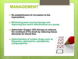 MANAGEMENT
 Re-establishment of circulation to the
myocardium,
 Minimising heart muscle damage and
improving the heart’s effectiveness as a pump.
 Administer Oxygen (O2) therapy to reduces
the workload of the heart by reducing tissue
demands for blood flow.
 Administration of cardiac drugs such as
Dopamine, dobutamine, epinephrine,
norepinephrine,
 