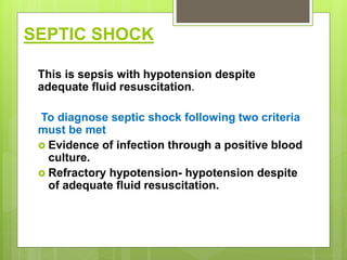 SEPTIC SHOCK
This is sepsis with hypotension despite
adequate fluid resuscitation.
To diagnose septic shock following two criteria
must be met
 Evidence of infection through a positive blood
culture.
 Refractory hypotension- hypotension despite
of adequate fluid resuscitation.
 