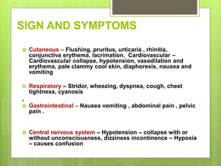 SIGN AND SYMPTOMS
 Cutaneous – Flushing, pruritus, urticaria , rhinitis,
conjunctiva erythema, lacrimation. Cardiovascular –
Cardiovascular collapse, hypotension, vasodilation and
erythema, pale clammy cool skin, diaphoresis, nausea and
vomiting
 Respiratory – Stridor, wheezing, dyspnea, cough, chest
tightness, cyanosis
,
 Gastrointestinal – Nausea vomiting , abdominal pain , pelvic
pain .
 Central nervous system – Hypotension – collapse with or
without unconsciousness, dizziness incontinence – Hypoxia
– causes confusion
 