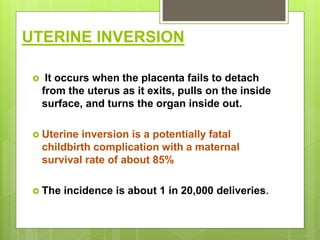 UTERINE INVERSION
 It occurs when the placenta fails to detach
from the uterus as it exits, pulls on the inside
surface, and turns the organ inside out.
 Uterine inversion is a potentially fatal
childbirth complication with a maternal
survival rate of about 85%
 The incidence is about 1 in 20,000 deliveries.
 