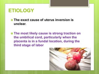 ETIOLOGY
 The exact cause of uterus inversion is
unclear.
 The most likely cause is strong traction on
the umbilical cord, particularly when the
placenta is in a fundal location, during the
third stage of labor
 