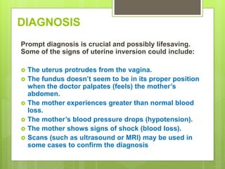 DIAGNOSIS
Prompt diagnosis is crucial and possibly lifesaving.
Some of the signs of uterine inversion could include:
 The uterus protrudes from the vagina.
 The fundus doesn’t seem to be in its proper position
when the doctor palpates (feels) the mother’s
abdomen.
 The mother experiences greater than normal blood
loss.
 The mother’s blood pressure drops (hypotension).
 The mother shows signs of shock (blood loss).
 Scans (such as ultrasound or MRI) may be used in
some cases to confirm the diagnosis
 