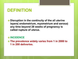 DEFINITION
 Disruption in the continuity of the all uterine
layers( endometrium, myometrium and serosa)
any time beyond 28 weeks of pregnancy is
called rupture of uterus.
 INCIDENCE
 The prevalence widely varies from 1 in 2000 to
1 in 200 deliveries.
 