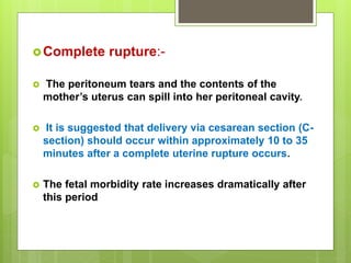 Complete rupture:-
 The peritoneum tears and the contents of the
mother’s uterus can spill into her peritoneal cavity.
 It is suggested that delivery via cesarean section (C-
section) should occur within approximately 10 to 35
minutes after a complete uterine rupture occurs.
 The fetal morbidity rate increases dramatically after
this period
 