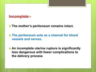 Incomplete:-
 The mother’s peritoneum remains intact.
 The peritoneum acts as a channel for blood
vessels and nerves.
 An incomplete uterine rupture is significantly
less dangerous with fewer complications to
the delivery process
 
