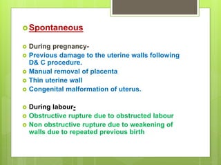 Spontaneous
 During pregnancy-
 Previous damage to the uterine walls following
D& C procedure.
 Manual removal of placenta
 Thin uterine wall
 Congenital malformation of uterus.
 During labour-
 Obstructive rupture due to obstructed labour
 Non obstructive rupture due to weakening of
walls due to repeated previous birth
 