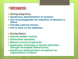 Iatrogenic
 During pregnancy-
 Injudicious administration of oxytocin
 Use of prostaglandin for induction of abortion or
labour
 Forcible external version
 Fall or blow on the abdomen.
 During labour
 Internal podalic version.
 Destructive operation.
 Manual removal of placenta.
 Application of forceps or breech extraction
through incomplete dilated cervix.
 Injudicious administration of oxytocin for
augmentation of labour
 