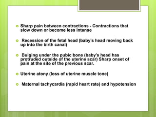 Sharp pain between contractions - Contractions that
slow down or become less intense
 Recession of the fetal head (baby’s head moving back
up into the birth canal)
 Bulging under the pubic bone (baby’s head has
protruded outside of the uterine scar) Sharp onset of
pain at the site of the previous scar.
 Uterine atony (loss of uterine muscle tone)
 Maternal tachycardia (rapid heart rate) and hypotension
 