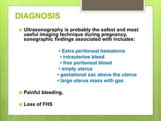 DIAGNOSIS
 Ultrasonography is probably the safest and most
useful imaging technique during pregnancy.
sonographic findings associated with includes:
• Extra peritoneal hematoma
• intrauterine bleed
• free peritoneal blood
• empty uterus
• gestational sac above the uterus
• large uterus mass with gas
 Painful bleeding.
 Loss of FHS
 