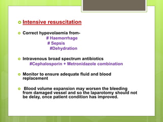  Intensive resuscitation
 Correct hypovolaemia from-
# Haemorrhage
# Sepsis
#Dehydration
 Intravenous broad spectrum antibiotics
#Cephalosporin + Metronidazole combination
 Monitor to ensure adequate fluid and blood
replacement
 Blood volume expansion may worsen the bleeding
from damaged vessel and so the laparotomy should not
be delay, once patient condition has improved.
 