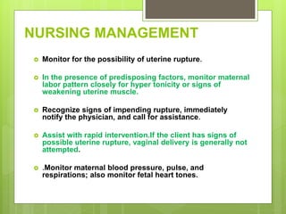 NURSING MANAGEMENT
 Monitor for the possibility of uterine rupture.
 In the presence of predisposing factors, monitor maternal
labor pattern closely for hyper tonicity or signs of
weakening uterine muscle.
 Recognize signs of impending rupture, immediately
notify the physician, and call for assistance.
 Assist with rapid intervention.If the client has signs of
possible uterine rupture, vaginal delivery is generally not
attempted.
 .Monitor maternal blood pressure, pulse, and
respirations; also monitor fetal heart tones.
 
