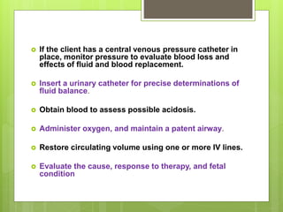  If the client has a central venous pressure catheter in
place, monitor pressure to evaluate blood loss and
effects of fluid and blood replacement.
 Insert a urinary catheter for precise determinations of
fluid balance.
 Obtain blood to assess possible acidosis.
 Administer oxygen, and maintain a patent airway.
 Restore circulating volume using one or more IV lines.
 Evaluate the cause, response to therapy, and fetal
condition
 