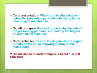  Cord presentation- When cord is slipped down
below the presenting part and is felt lying in the
intact bag of membranes.
 Occult prolapse- the cord is placed by the side of
the presenting part and is not felt by the fingers
on internal examination.
 Cord prolapse- the cord is lying inside the vagina
or outside the vulva following rupture of the
membranes
**The incidence of cord prolapse is about 1 in 300
deliveries
 