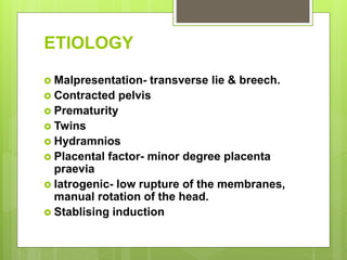 ETIOLOGY
 Malpresentation- transverse lie & breech.
 Contracted pelvis
 Prematurity
 Twins
 Hydramnios
 Placental factor- minor degree placenta
praevia
 Iatrogenic- low rupture of the membranes,
manual rotation of the head.
 Stablising induction
 