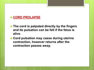  CORD PROLAPSE
 The cord is palpated directly by the fingers
and its pulsation can be felt if the fetus is
alive.
 Cord pulsation may caese during uterine
contraction, however returns after the
contraction passes away.
 