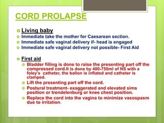 CORD PROLAPSE
 Living baby
 Immediate take the mother for Caesarean section.
 Immediate safe vaginal delivery if- head is engaged
 Immediate safe vaginal delivery not possible- First Aid
 First aid
 Bladder filling is done to raise the presenting part off the
compressed cord.It is done by 400-750ml of NS with a
foley’s catheter, the ballon is inflated and catheter is
clamped.
 Lift the presenting part off the cord.
 Postural treatment- exaggerated and elevated sims
position or trendelenburg or knee chest position.
 Replace the cord into the vagina to minimize vasospasm
due to irritation.
 
